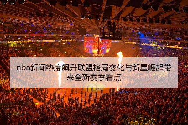nba新闻热度飙升联盟格局变化与新星崛起带来全新赛季看点