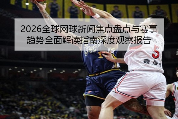 2026全球网球新闻焦点盘点与赛事趋势全面解读指南深度观察报告