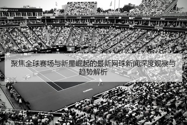 聚焦全球赛场与新星崛起的最新网球新闻深度观察与趋势解析