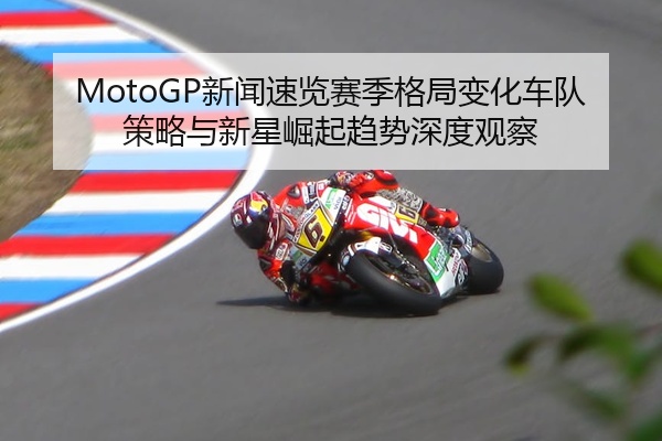 MotoGP新闻速览赛季格局变化车队策略与新星崛起趋势深度观察