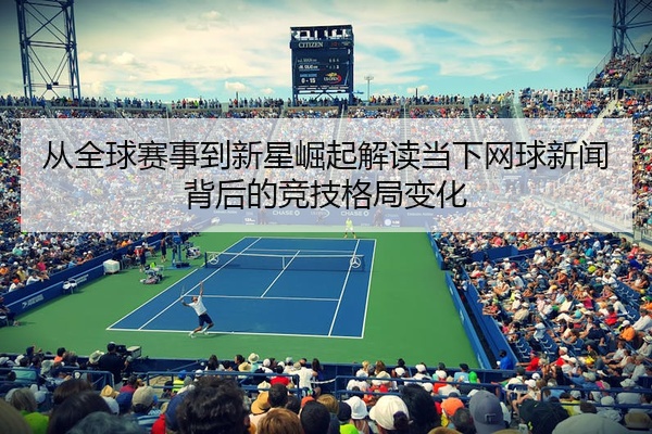 从全球赛事到新星崛起解读当下网球新闻背后的竞技格局变化