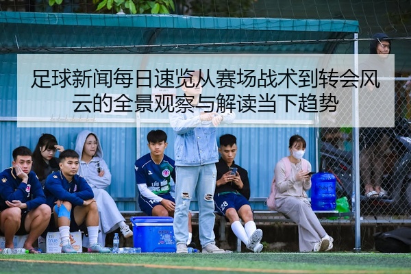 足球新闻每日速览从赛场战术到转会风云的全景观察与解读当下趋势
