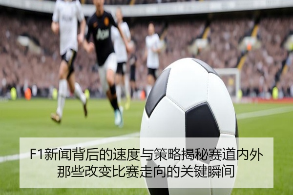 F1新闻背后的速度与策略揭秘赛道内外那些改变比赛走向的关键瞬间