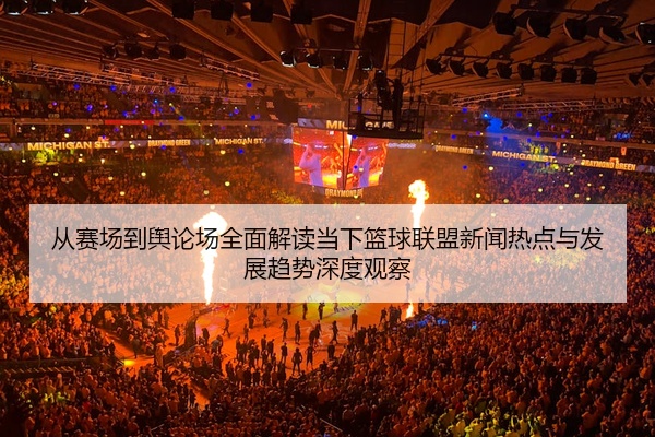 从赛场到舆论场全面解读当下篮球联盟新闻热点与发展趋势深度观察