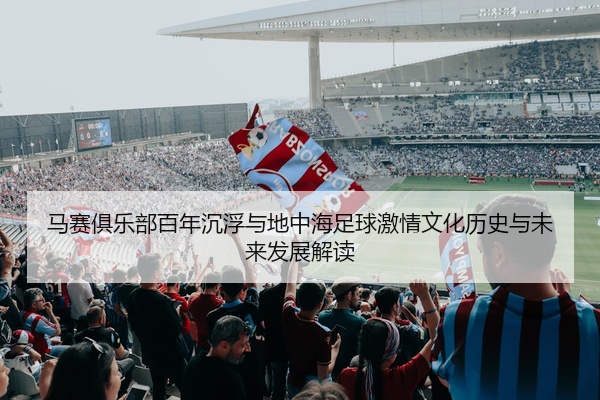 马赛俱乐部百年沉浮与地中海足球激情文化历史与未来发展解读