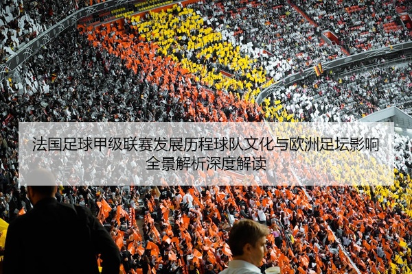 法国足球甲级联赛发展历程球队文化与欧洲足坛影响全景解析深度解读