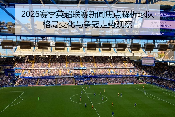 2026赛季英超联赛新闻焦点解析球队格局变化与争冠走势观察