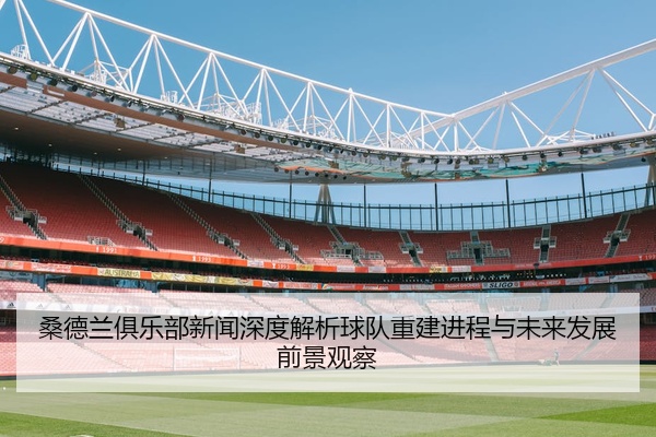 桑德兰俱乐部新闻深度解析球队重建进程与未来发展前景观察