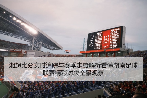 湘超比分实时追踪与赛季走势解析看懂湖南足球联赛精彩对决全景观察