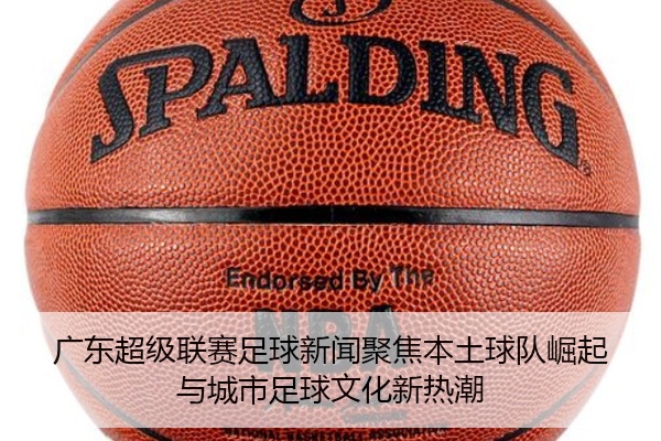 广东超级联赛足球新闻聚焦本土球队崛起与城市足球文化新热潮