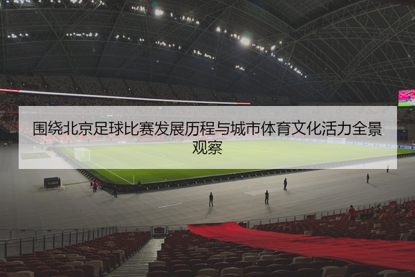 围绕北京足球比赛发展历程与城市体育文化活力全景观察